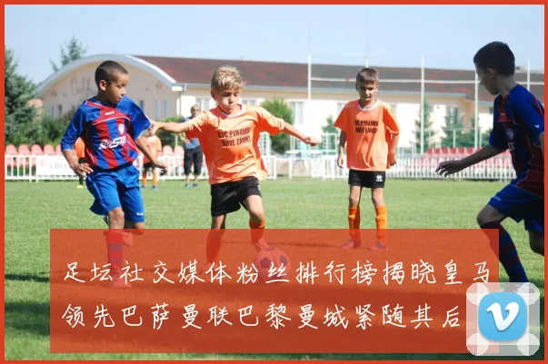 足坛社交媒体粉丝排行榜揭晓皇马领先巴萨曼联巴黎曼城紧随其后
