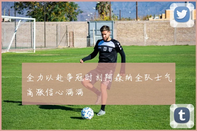 全力以赴争冠时刻阿森纳全队士气高涨信心满满