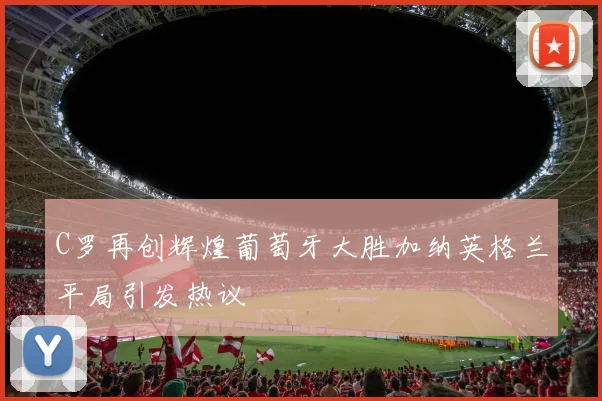 C罗再创辉煌葡萄牙大胜加纳英格兰平局引发热议