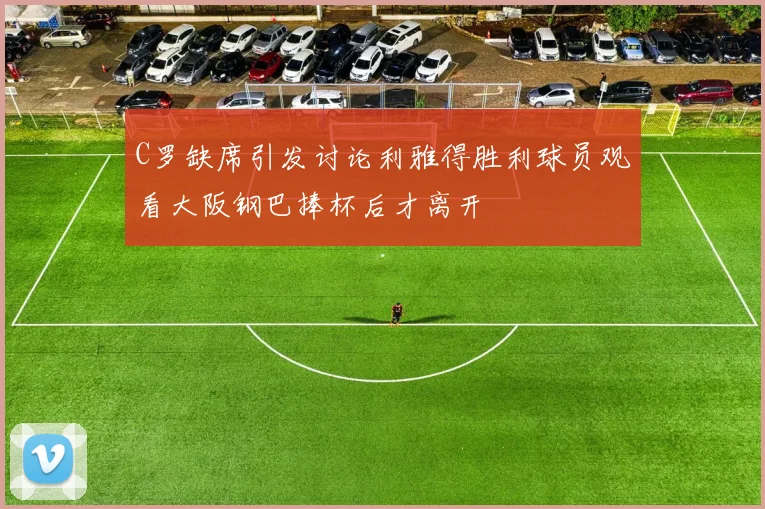 C罗缺席引发讨论利雅得胜利球员观看大阪钢巴捧杯后才离开
