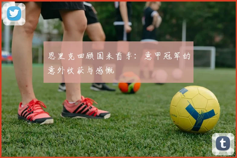 恩里克回顾国米首季：意甲冠军的意外收获与感慨