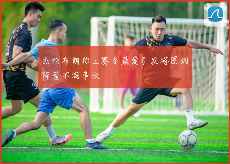 杰伦布朗称上赛季最爱引发塔图姆阵营不满争议