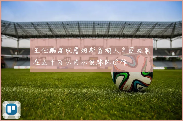 王仕鹏建议詹姆斯留湖人年薪控制在五千万以内以便球队运作