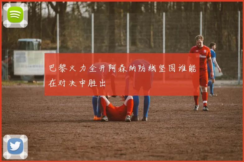 巴黎火力全开阿森纳防线坚固谁能在对决中胜出