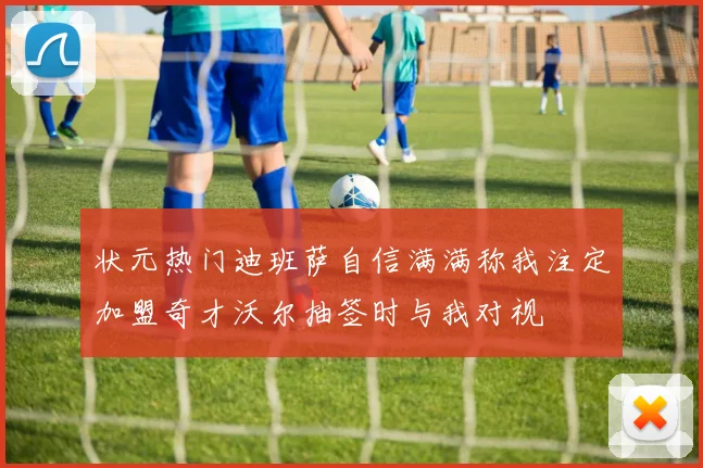 状元热门迪班萨自信满满称我注定加盟奇才沃尔抽签时与我对视