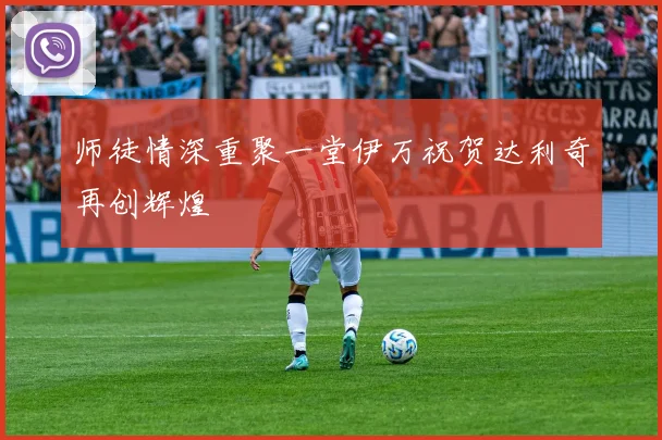 师徒情深重聚一堂伊万祝贺达利奇再创辉煌