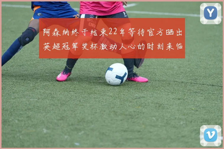 阿森纳终于结束22年等待官方晒出英超冠军奖杯激动人心的时刻来临