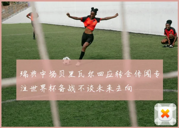瑞典中场贝里瓦尔回应转会传闻专注世界杯备战不谈未来去向