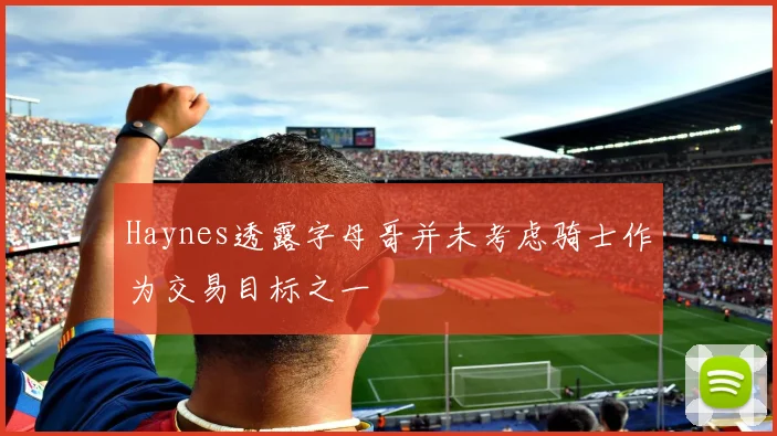Haynes透露字母哥并未考虑骑士作为交易目标之一