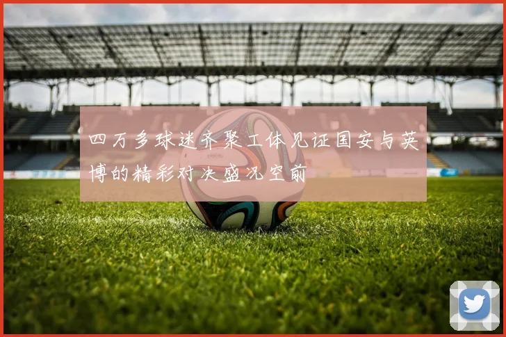 四万多球迷齐聚工体见证国安与英博的精彩对决盛况空前