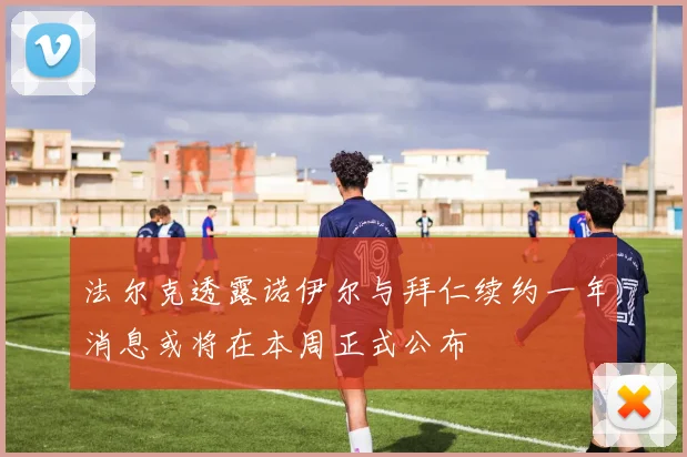 法尔克透露诺伊尔与拜仁续约一年消息或将在本周正式公布