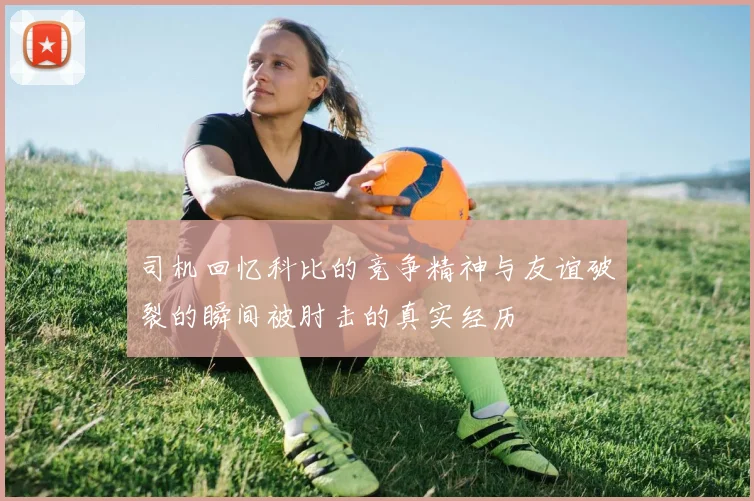 司机回忆科比的竞争精神与友谊破裂的瞬间被肘击的真实经历