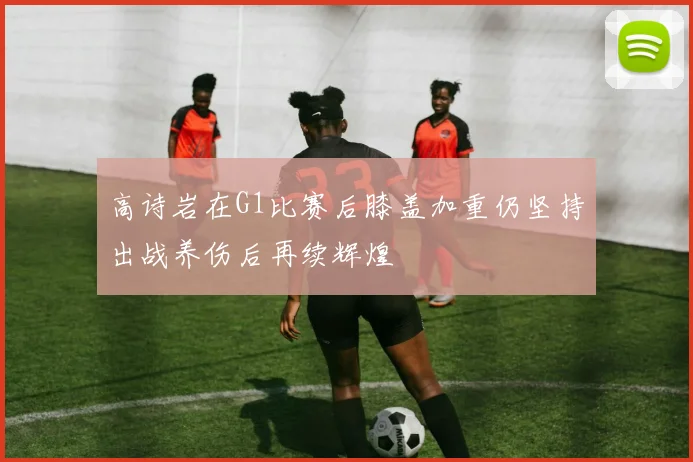 高诗岩在G1比赛后膝盖加重仍坚持出战养伤后再续辉煌